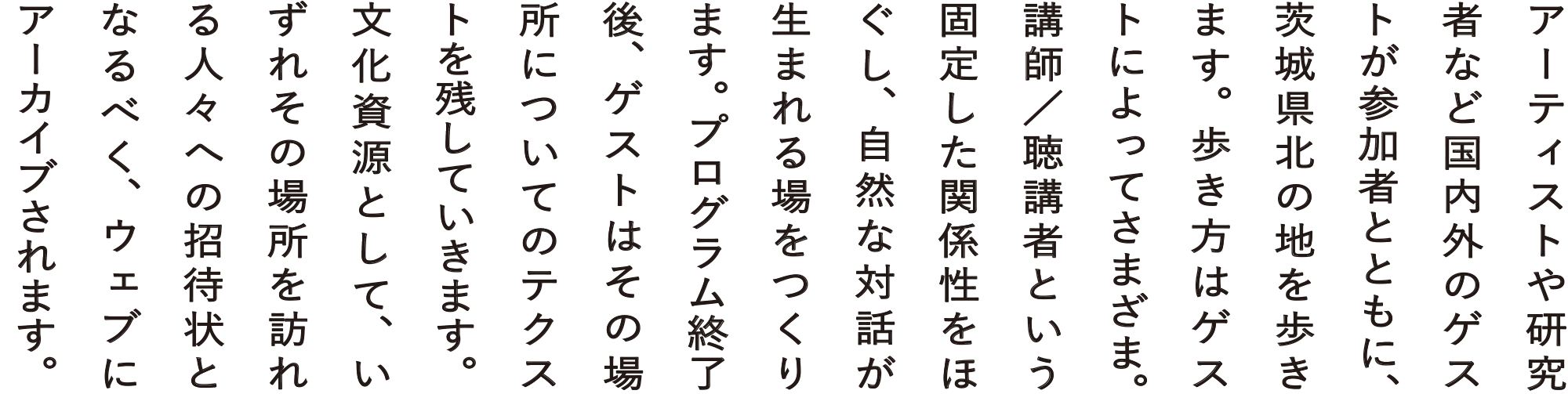 アーティストや研究者など国内外のゲストが参加者とともに、茨城県北の地を歩きます。歩き方はゲストによってさまざま。講師／聴講者という固定した関係性をほぐし、自然な対話が生まれる場をつくります。プログラム終了後、ゲストはその場所についてのテクストを残していきます。文化資源として、いずれその場所を訪れる人々への招待状となるべく、ウェブにアーカイブされます。