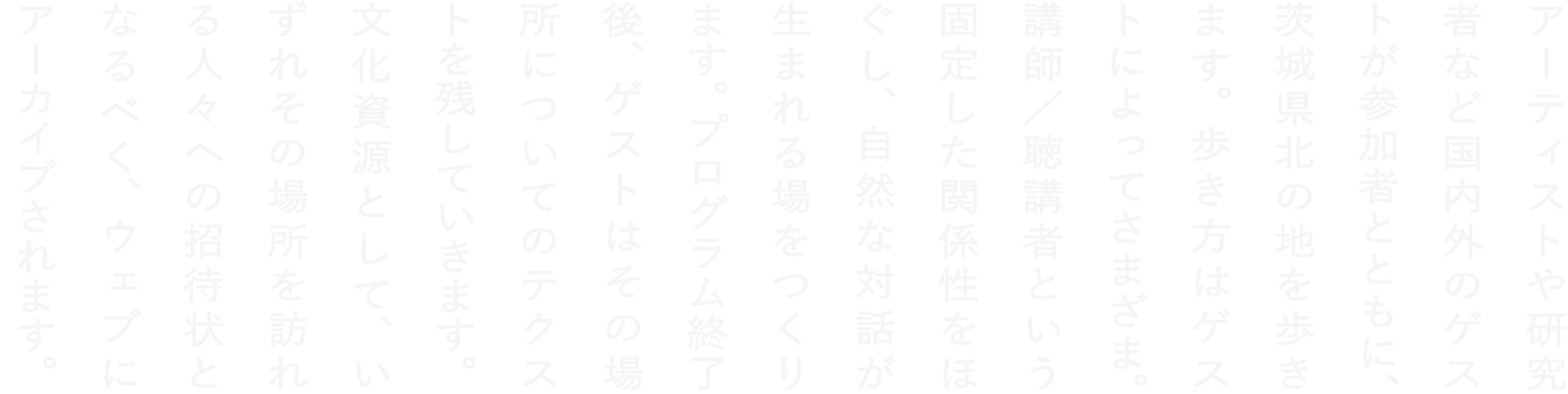 アーティストや研究者など国内外のゲストが参加者とともに、茨城県北の地を歩きます。歩き方はゲストによってさまざま。講師／聴講者という固定した関係性をほぐし、自然な対話が生まれる場をつくります。プログラム終了後、ゲストはその場所についてのテクストを残していきます。文化資源として、いずれその場所を訪れる人々への招待状となるべく、ウェブにアーカイブされます。